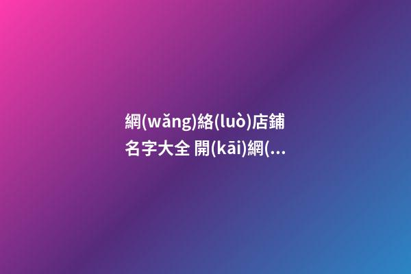 網(wǎng)絡(luò)店鋪名字大全 開(kāi)網(wǎng)店店鋪名稱-名學(xué)網(wǎng)